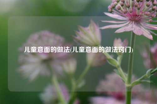 儿童意面的做法(儿童意面的做法窍门)