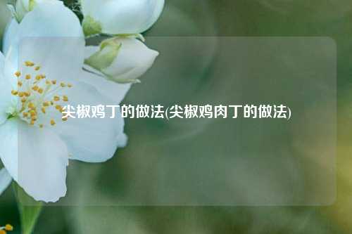 尖椒鸡丁的做法(尖椒鸡肉丁的做法)