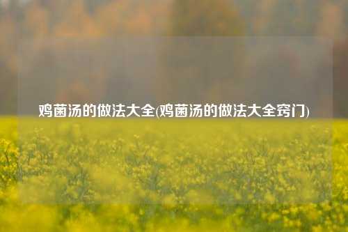 鸡菌汤的做法大全(鸡菌汤的做法大全窍门)