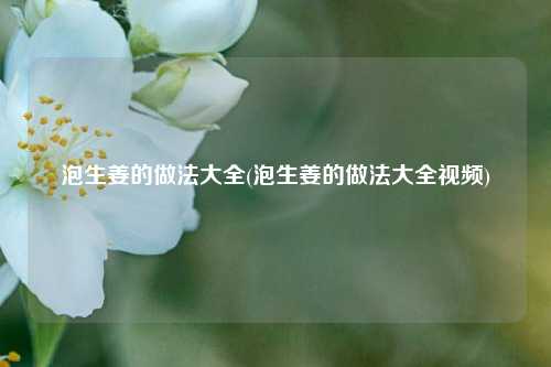 泡生姜的做法大全(泡生姜的做法大全视频)